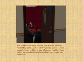 Het zou best wel eens kunnen, wat Katrien daar zei.
Verliefd op Lola… dat zou het vreemde gevoel in haar
maag kunnen verklaren, haar slapeloze nachten, haar
hoofd dat steeds op hol lijkt te slaan als ze maar aan
Lola dénkt…
 