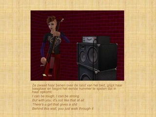 Ze zwaait haar benen over de rand van het bed, grijpt haar
basgitaar en begint het eerste nummer te spelen dat in
haar opkomt:
I can be tough, I can be strong
But with you, it's not like that at all
There's a girl that gives a shit
Behind this wall, you just walk through it
 