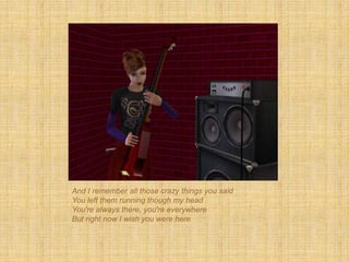 And I remember all those crazy things you said
You left them running though my head
You're always there, you're everywhere
But right now I wish you were here
 