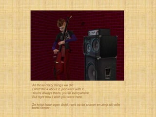 All those crazy things we did
Didn't think about it, just went with it
You're always there, you're everywhere
But right now I wish you were here

Ze knijpt haar ogen dicht, ramt op de snaren en zingt uit volle
borst verder:
 