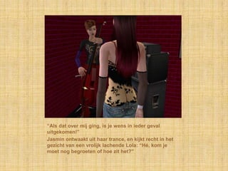 “Als dat over mij ging, is je wens in ieder geval
uitgekomen!”
Jasmin ontwaakt uit haar trance, en kijkt recht in het
gezicht van een vrolijk lachende Lola: “Hé, kom je
moet nog begroeten of hoe zit het?”
 
