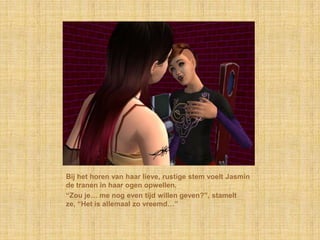 Bij het horen van haar lieve, rustige stem voelt Jasmin
de tranen in haar ogen opwellen.
“Zou je… me nog even tijd willen geven?”, stamelt
ze, “Het is allemaal zo vreemd…”
 