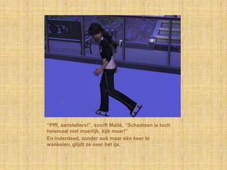 “Pfff, aanstellers!”, snuift Maïté, “Schaatsen is toch
helemaal niet moeilijk, kijk maar!”
En inderdaad, zonder ook maar één keer te
wankelen, glijdt ze over het ijs.
 