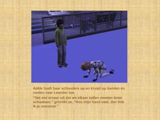 Adèle haalt haar schouders op en kruipt op handen en
voeten naar Leander toe.
“Het ziet ernaar uit dat we elkaar zullen moeten leren
schaatsen,” grinnikt ze, “Hou mijn hand vast, dan trek
ik je overeind.”
 