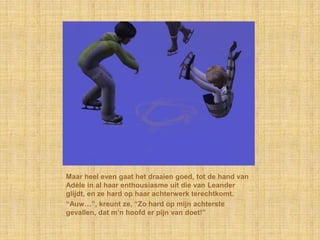 Maar heel even gaat het draaien goed, tot de hand van
Adèle in al haar enthousiasme uit die van Leander
glijdt, en ze hard op haar achterwerk terechtkomt.
“Auw…”, kreunt ze, “Zo hard op mijn achterste
gevallen, dat m‟n hoofd er pijn van doet!”
 