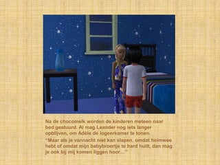 Na de chocomelk worden de kinderen meteen naar
bed gestuurd. Al mag Leander nog iets langer
opblijven, om Adèle de logeerkamer te tonen.
“Maar als je vannacht niet kan slapen, omdat heimwee
hebt of omdat mijn babybroertje te hard huilt, dan mag
je ook bij mij komen liggen hoor…”
 