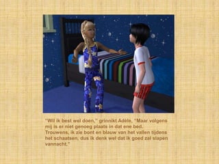 “Wil ik best wel doen,” grinnikt Adèle, “Maar volgens
mij is er niet genoeg plaats in dat ene bed.
Trouwens, ik zie bont en blauw van het vallen tijdens
het schaatsen, dus ik denk wel dat ik goed zal slapen
vannacht.”
 