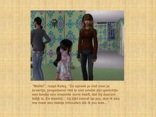 “Maïté!”, roept Kelsy, “Zo spreek je niet over je
broertje, jongedame! Het is niet omdat zijn gezichtje
een beetje een vreemde vorm heeft, dat hij daarom
lelijk is. En daarbij… hij lijkt vooral op jou, dus ik zou
me maar een beetje inhouden als ik jou was…”
 