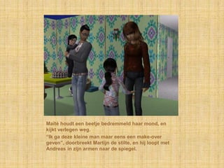 Maïté houdt een beetje bedremmeld haar mond, en
kijkt verlegen weg.
“Ik ga deze kleine man maar eens een make-over
geven”, doorbreekt Martijn de stilte, en hij loopt met
Andreas in zijn armen naar de spiegel.
 