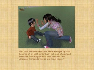 Een paar minuten later komt Maïté zachtjes op haar
broertje af, en kijkt schichtig in het rond of niemand
haar ziet. Dan buigt ze zich naar hem toe: “Hé
Andreas, ik meende niet zo wat ik zei hoor…”
 