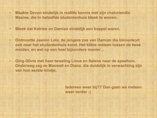 •   Maakte Devon eindelijk in reallife kennis met zijn chatvriendin
    Maxine, die in hetzelfde studentenhuis bleek te wonen.

•   Bleek dat Katrien en Damian eindelijk een koppel waren.

•   Ontmoette Jasmin Lola, de jongere zus van Damian die binnenkort
    ook naar het studentenhuis komt. Het klikte meteen tussen de twee
    meiden, en wel op een heel bijzondere manier…

•   Ging Olivia met haar tweeling Linus en Selene naar de speeltuin.
    Onderweg zag ze Maxwell en Diana, die duidelijk in verwachting zijn
    van hun eerste kindje.



                               Iedereen weer bij?? Dan gaan we meteen
                               weer verder ;)
 