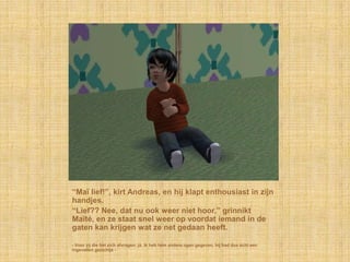 “Maï lief!”, kirt Andreas, en hij klapt enthousiast in zijn
handjes.
“Lief?? Nee, dat nu ook weer niet hoor,” grinnikt
Maïté, en ze staat snel weer op voordat iemand in de
gaten kan krijgen wat ze net gedaan heeft.

- Voor zij die het zich afvragen: jà, ik heb hem andere ogen gegeven, hij had dus écht een
ingevallen gezichtje -
 