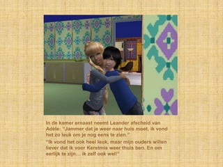 In de kamer ernaast neemt Leander afscheid van
Adèle: “Jammer dat je weer naar huis moet, ik vond
het zo leuk om je nog eens te zien.”
“Ik vond het ook heel leuk, maar mijn ouders willen
liever dat ik voor Kerstmis weer thuis ben. En om
eerlijk te zijn… ik zelf ook wel!”
 