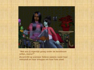 “Wat zou jij eigenlijk graag onder de kerstboom
willen, mama?”
Ze schrikt op wanneer Selene opeens naast haar
neerploft en haar armpjes om haar hals slaat.
 