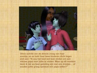 Olivia schrikt van de directe vraag van haar
zoontje, en ze trekt haar twee kinderen dicht tegen
zich aan: “Ik zou het best wel leuk vinden om een
nieuwe papa voor jullie te vinden. Maar op dit moment
denk ik dat we best gelukkig zijn met ons drietjes… of
zouden jullie graag opnieuw een papa willen?”
 
