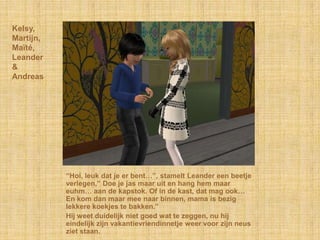 Kelsy,
Martijn,
Maïté,
Leander
&
Andreas




           “Hoi, leuk dat je er bent…”, stamelt Leander een beetje
           verlegen,” Doe je jas maar uit en hang hem maar
           euhm… aan de kapstok. Of in de kast, dat mag ook…
           En kom dan maar mee naar binnen, mama is bezig
           lekkere koekjes te bakken.”
           Hij weet duidelijk niet goed wat te zeggen, nu hij
           eindelijk zijn vakantievriendinnetje weer voor zijn neus
           ziet staan.
 