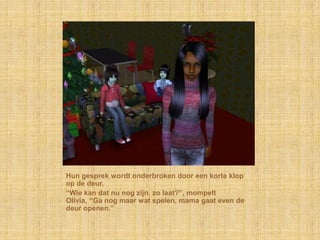 Hun gesprek wordt onderbroken door een korte klop
op de deur.
“Wie kan dat nu nog zijn, zo laat?”, mompelt
Olivia, “Ga nog maar wat spelen, mama gaat even de
deur openen.”
 