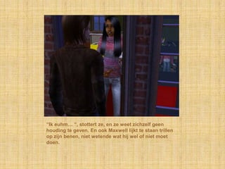 “Ik euhm… “, stottert ze, en ze weet zichzelf geen
houding te geven. En ook Maxwell lijkt te staan trillen
op zijn benen, niet wetende wat hij wel of niet moet
doen.
 