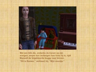 Met een blik die, ondanks de tranen op zijn
wangen, amper kan verbergen hoe trots hij is, rijdt
Maxwell de felgekleurde buggy naar binnen.
“Dit is Romeo,” verklaart hij, “Mijn zoontje.”
 