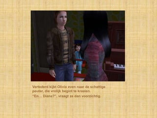 Vertederd kijkt Olivia even naar de schattige
peuter, die vrolijk begint te kraaien.
“En… Diana?”, vraagt ze dan voorzichtig.
 