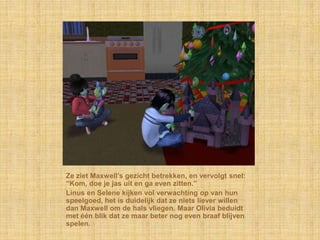 Ze ziet Maxwell‟s gezicht betrekken, en vervolgt snel:
“Kom, doe je jas uit en ga even zitten.”
Linus en Selene kijken vol verwachting op van hun
speelgoed, het is duidelijk dat ze niets liever willen
dan Maxwell om de hals vliegen. Maar Olivia beduidt
met één blik dat ze maar beter nog even braaf blijven
spelen.
 