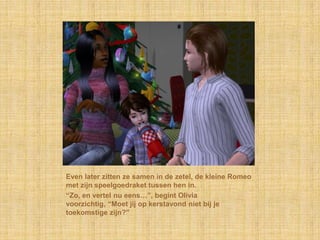 Even later zitten ze samen in de zetel, de kleine Romeo
met zijn speelgoedraket tussen hen in.
“Zo, en vertel nu eens…”, begint Olivia
voorzichtig, “Moet jij op kerstavond niet bij je
toekomstige zijn?”
 
