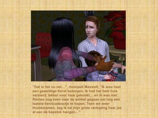 “Dat is het nu net…”, mompelt Maxwell, “Ik wou haar
een geweldige Kerst bezorgen. Ik had het hele huis
versierd, lekker voor haar gekookt… en ik was met
Romeo nog even naar de winkel gegaan om nog een
laatste kerstcadeautje te kopen. Toen we weer
thuiskwamen, zag ik tot mijn grote verbazing haar jas
al aan de kapstok hangen…”
 