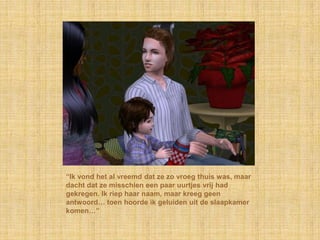 “Ik vond het al vreemd dat ze zo vroeg thuis was, maar
dacht dat ze misschien een paar uurtjes vrij had
gekregen. Ik riep haar naam, maar kreeg geen
antwoord… toen hoorde ik geluiden uit de slaapkamer
komen…”
 