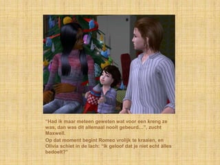 “Had ik maar meteen geweten wat voor een kreng ze
was, dan was dit allemaal nooit gebeurd…”, zucht
Maxwell.
Op dat moment begint Romeo vrolijk te kraaien, en
Olivia schiet in de lach: “Ik geloof dat je niet echt àlles
bedoelt?”
 