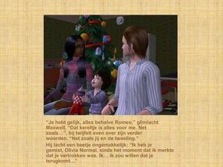 “Je hebt gelijk, alles behalve Romeo,” glimlacht
Maxwell, “Dat kereltje is alles voor me. Net
zoals…”, hij twijfelt even over zijn verder
woorden, “Net zoals jij en de tweeling.”
Hij lacht een beetje ongemakkelijk: “Ik heb je
gemist, Olivia Normal, sinds het moment dat ik merkte
dat je vertrokken was. Ik… ik zou willen dat je
terugkomt…”
 