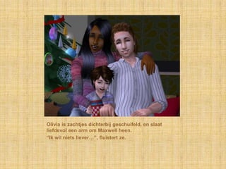 Olivia is zachtjes dichterbij geschuifeld, en slaat
liefdevol een arm om Maxwell heen.
“Ik wil niets liever…”, fluistert ze.
 