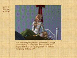 Devon,
Maxine
& Victor




           “En, hoe vind je mijn kamer geworden?”, vraagt
           Maxine terwijl ze liefkozend door Devons haar
           strijkt, “Ik heb er uren over gedaan om hier alle
           lichtjes op de hangen!”
 