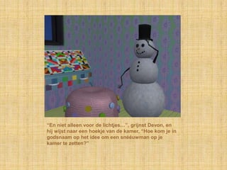“En niet alleen voor de lichtjes…”, grijnst Devon, en
hij wijst naar een hoekje van de kamer, “Hoe kom je in
godsnaam op het idee om een snééuwman op je
kamer te zetten?”
 