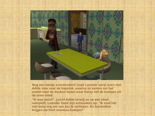 Nog een beetje overdonderd loopt Leander eerst even met
Adèle mee naar de kapstok, waarna ze samen om het
snelst naar de keuken lopen waar Kelsy net de koekjes uit
de oven haalt.
“Ik was eerst!”, juicht Adèle terwijl ze op een stoel
neerploft. Leander haalt zijn schouders op: “Ik vind het
niet eens erg om van jou te verliezen. En bovendien
krijgen we toch sowieso koekjes!”
 
