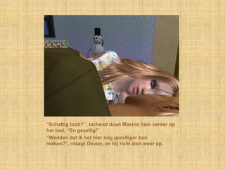 “Schattig toch?”, lachend duwt Maxine hem verder op
het bed, “En gezellig!”
“Wedden dat ik het hier nog gezelliger kan
maken?”, vraagt Devon, en hij richt zich weer op.
 