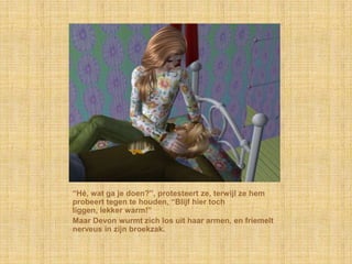 “Hé, wat ga je doen?”, protesteert ze, terwijl ze hem
probeert tegen te houden, “Blijf hier toch
liggen, lekker warm!”
Maar Devon wurmt zich los uit haar armen, en friemelt
nerveus in zijn broekzak.
 