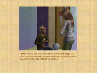 “Maar ik hou van je sinds het eerste woord dat je via
chat naar me stuurde, en nog veel meer sinds ik je tien
seconden later zag met de webcam…”
 