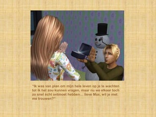 “Ik was van plan om mijn hele leven op je te wachten
tot ik het zou kunnen vragen, maar nu we elkaar toch
zo snel écht ontmoet hebben… lieve Max, wil je met
me trouwen?”
 