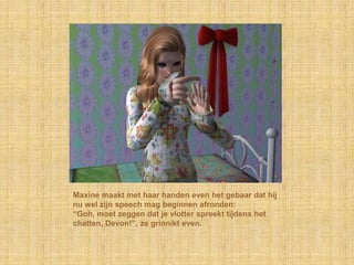 Maxine maakt met haar handen even het gebaar dat hij
nu wel zijn speech mag beginnen afronden:
“Goh, moet zeggen dat je vlotter spreekt tijdens het
chatten, Devon!”, ze grinnikt even.
 