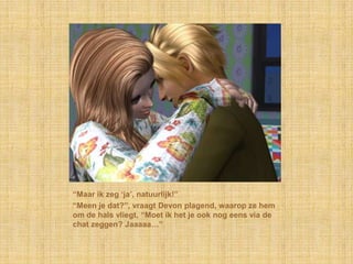“Maar ik zeg „ja‟, natuurlijk!”
“Meen je dat?”, vraagt Devon plagend, waarop ze hem
om de hals vliegt, “Moet ik het je ook nog eens via de
chat zeggen? Jaaaaa…”
 