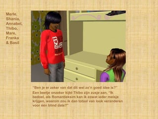 Merle,
Shania,
Annabel,
Thibo,
Mare,
Franka
& Basil




           “Ben je er zeker van dat dit wel zo‟n goed idee is?”
           Een beetje onzeker kijkt Thibo zijn zusje aan, “Ik
           bedoel, als Romantieksim kan ik zowat ieder meisje
           krijgen, waarom zou ik dan totaal van look veranderen
           voor één blind date?”
 