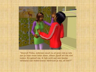 “Vooruit Thibo, iedereen zeurt nu al jaren dat je iets
aan je haar moet laten doen, alleen jijzelf wil dat niet
inzien. En geloof me, ik heb echt wel een beetje
verstand van make-overs! Vertrouw je me, of niet?”
 