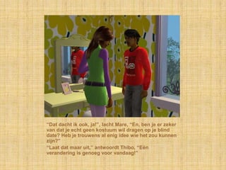 “Dat dacht ik ook, ja!”, lacht Mare, “En, ben je er zeker
van dat je echt geen kostuum wil dragen op je blind
date? Heb je trouwens al enig idee wie het zou kunnen
zijn?”
“Laat dat maar uit,” antwoordt Thibo, “Eén
verandering is genoeg voor vandaag!”
 
