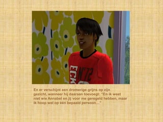 En er verschijnt een dromerige grijns op zijn
gezicht, wanneer hij daaraan toevoegt: “En ik weet
niet wie Annabel en jij voor me geregeld hebben, maar
ik hoop wel op één bepaald persoon…”
 