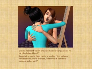 Op dat moment wordt er op de kamerdeur geklopt: “Is
de blind date klaar?”
Annabel omhelst haar beste vriendin: “Het zal een
fantastische avond worden, daar ben ik honderd
procent zeker van!”
 