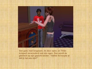 Dan gaat, heel langzaam, de deur open, en Thibo
knippert verwonderd met zijn ogen. Dan wordt de
glimlach op zijn gezicht breder: “Odilia! Ik hoopte al
dat jij het zou zijn!”
 