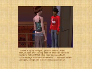 “Ik was al op de hoogte,” grinnikt Odilia, “Maar
toch, ik keek er al zolang naar uit om een echte date
met je te hebben! Wat zit je haar trouwens leuk!
“Daar moet je Mare voor bedanken…”, mompelt Thibo
verlegen, en hij knikt in de richting van de deur.
 