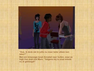 “Dus, ik denk dat ik jullie nu maar beter alleen kan
laten?”
Met een knipoogje loopt Annabel naar buiten, waar ze
high five doet met Mare: “Volgens mij is onze missie
nu al geslaagd!”
 