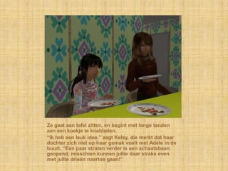 Ze gaat aan tafel zitten, en begint met lange tanden
aan een koekje te knabbelen.
“Ik heb een leuk idee,” zegt Kelsy, die merkt dat haar
dochter zich niet op haar gemak voelt met Adèle in de
buurt, “Een paar straten verder is een schaatsbaan
geopend, misschien kunnen jullie daar straks even
met jullie drieën naartoe gaan!”
 