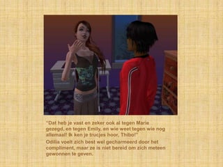 “Dat heb je vast en zeker ook al tegen Marie
gezegd, en tegen Emily, en wie weet tegen wie nog
allemaal! Ik ken je trucjes hoor, Thibo!”
Odilia voelt zich best wel gecharmeerd door het
compliment, maar ze is niet bereid om zich meteen
gewonnen te geven.
 